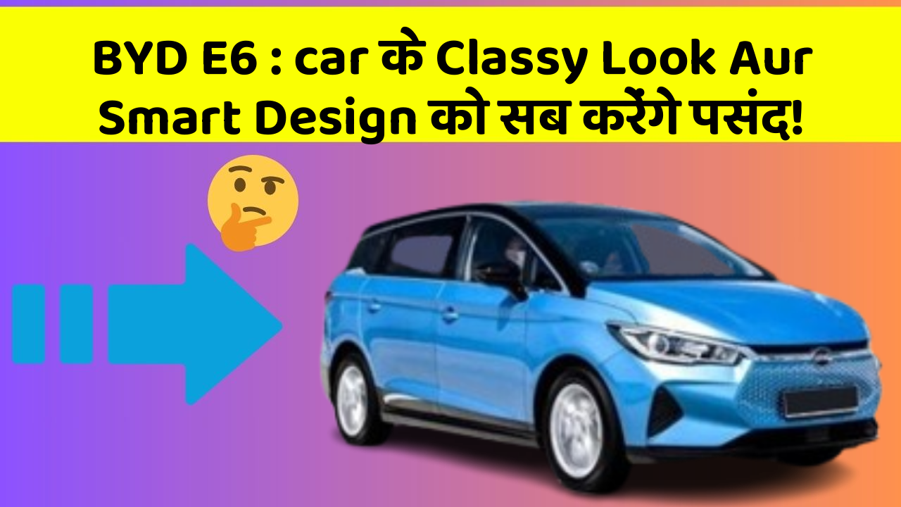 BYD E6 : car के Classy Look Aur Smart Design को सब करेंगे पसंद!